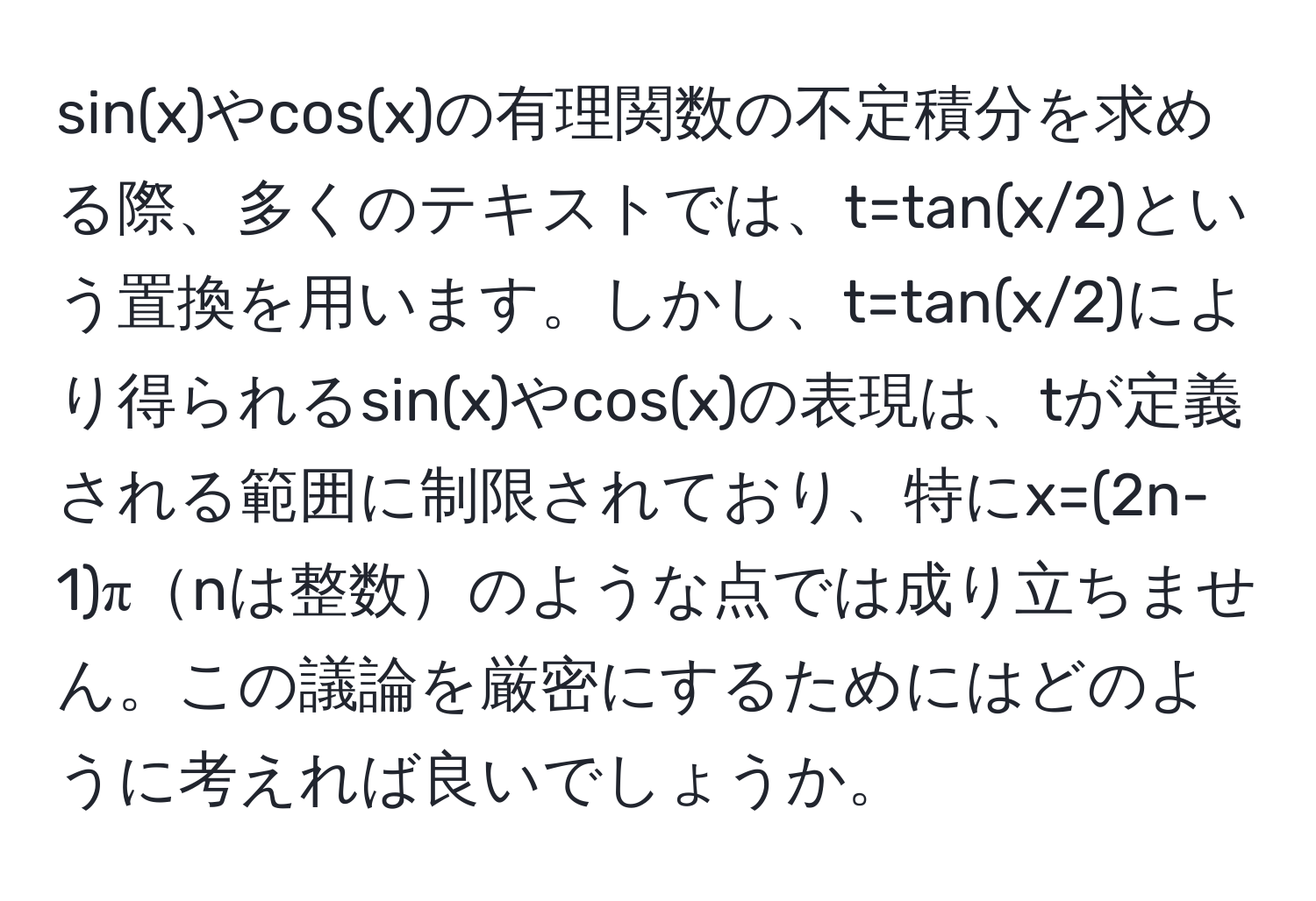 sin(x)やcos(x)の有理関数の不定積分を求める際、多くのテキストでは、t=tan(x/2)という置換を用います。しかし、t=tan(x/2)により得られるsin(x)やcos(x)の表現は、tが定義される範囲に制限されており、特にx=(2n-1)πnは整数のような点では成り立ちません。この議論を厳密にするためにはどのように考えれば良いでしょうか。