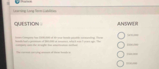 = Pearson
Learning: Long-Term Liabilities
QUESTION⑦ ANSWER
Jones Company has $500,000 of 10-year bonds payable outstanding. These $470,000
bonds had a premium of $60,000 at issuance, which was 5 years ago. The
company uses the straight-line amortization method. $500,000
The current carrying amount of these bonds is $560,000
$530,000