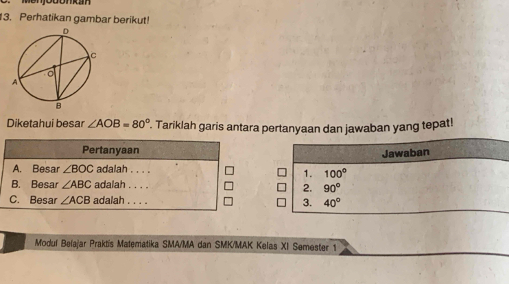 Menjodonkan
13. Perhatikan gambar berikut!
Diketahui besar ∠ AOB=80°. Tariklah garis antara pertanyaan dan jawaban yang tepat!
Pertanyaan
Jawaban
A. Besar ∠ BOC adalah . . . .
1. 100°
B. Besar ∠ ABC adalah . . . .
2. 90°
C. Besar ∠ ACB adalah . . . . 3. 40°
Modul Belajar Praktis Matematika SMA/MA dan SMK/MAK Kelas XI Semester 1