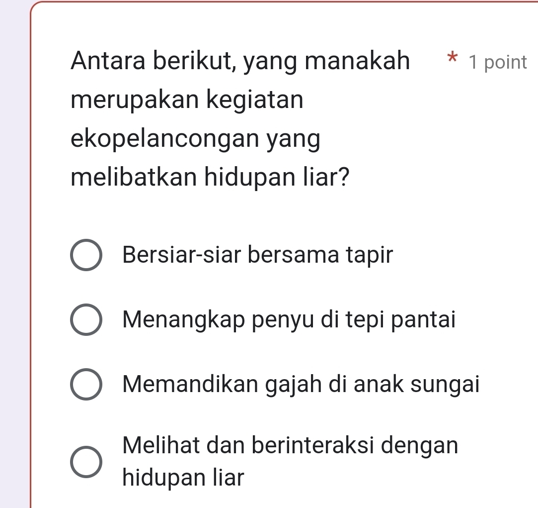 Antara berikut, yang manakah * 1 point
merupakan kegiatan
ekopelancongan yang
melibatkan hidupan liar?
Bersiar-siar bersama tapir
Menangkap penyu di tepi pantai
Memandikan gajah di anak sungai
Melihat dan berinteraksi dengan
hidupan liar