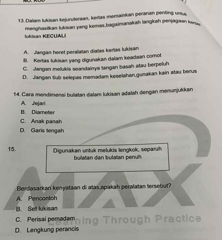 no.
13. Dalam lukisan kejuruteraan, kertas memainkan peranan penting untuk
menghasilkan lukisan yang kemas,bagaimanakah langkah penjagaan kenas
lukisan KECUALI
A. Jangan heret peralatan diatas kertas lukisan
B. Kertas lukisan yang digunakan dalam keadaan comot
C. Jangan melukis seandainya tangan basah atau berpeluh
D. Jangan tiub selepas memadam keselahan,gunakan kain atau berus
14. Cara mendimensi bulatan dalam lukisan adalah dengan menunjukkan
A. Jejari
B. Diameter
C. Anak panah
D. Garis tengah
15. Digunakan untuk melukis lengkok, separuh
bulatan dan bulatan penuh
Berdasarkan kenyataan di atas,apakah peralatan tersebut?
A. Pencontoh
B. Set lukisan
C. Perisai pemadam g Through Practice
D. Lengkung perancis