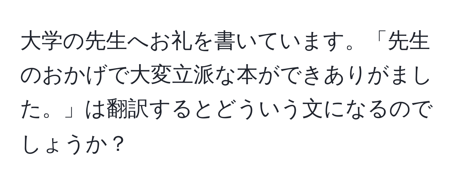 大学の先生へお礼を書いています。「先生のおかげで大変立派な本ができありがました。」は翻訳するとどういう文になるのでしょうか？