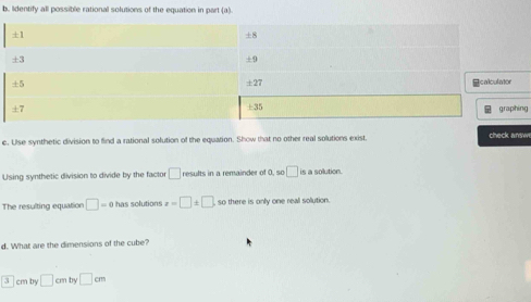 Identify all possible rational solutions of the equation in part (a). 
g 
c. Use synthetic division to find a rational solution of the equation. Show that no other real solutions exist. check answ 
Using synthetic division to divide by the factor □ results in a remainder of 0, so □ is a sollution 
The resulting equation □ =0 has solutions x=□ ± □ so there is only one real solution. 
d. What are the dimensions of the cube?
cm by □ cmby□ cm