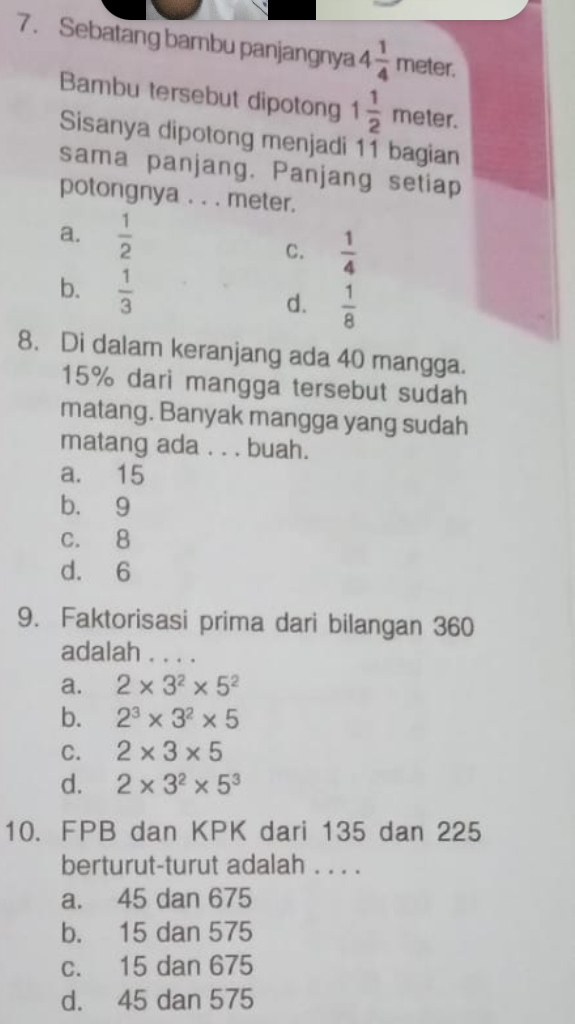 Sebatang bambu panjangnya 4 1/4 meter. 
Bambu tersebut dipotong 1 1/2 meter. 
Sisanya dipotong menjadi 11 bagian
sama panjang. Panjang setiap
potongnya . . . meter.
a.  1/2 
C.  1/4 
b.  1/3 
d.  1/8 
8. Di dalam keranjang ada 40 mangga.
15% dari mangga tersebut sudah
matang. Banyak mangga yang sudah
matang ada . . . buah.
a. 15
b. 9
c. 8
d. 6
9. Faktorisasi prima dari bilangan 360
adalah . . . .
a. 2* 3^2* 5^2
b. 2^3* 3^2* 5
C. 2* 3* 5
d. 2* 3^2* 5^3
10. FPB dan KPK dari 135 dan 225
berturut-turut adalah . . . .
a. 45 dan 675
b. 15 dan 575
c. 15 dan 675
d. 45 dan 575