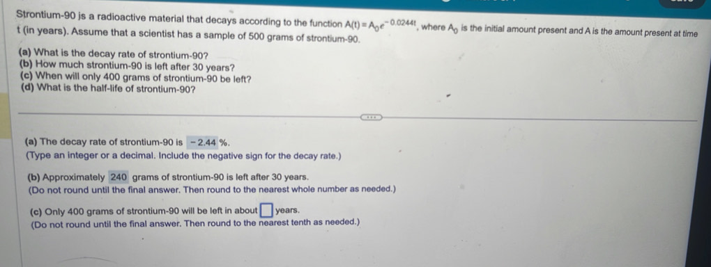 Strontium- 90 js a radioactive material that decays according to the function A(t)=A_0e^(-0.0244t) , where A_0 is the initial amount present and A is the amount present at time
t (in years). Assume that a scientist has a sample of 500 grams of strontium- 90. 
(a) What is the decay rate of strontium- 90? 
(b) How much strontium- 90 is left after 30 years? 
(c) When will only 400 grams of strontium- 90 be left? 
(d) What is the half-life of strontium- 90? 
(a) The decay rate of strontium- 90 is - 2.44 %. 
(Type an integer or a decimal. Include the negative sign for the decay rate.) 
(b) Approximately 240 grams of strontium- 90 is left after 30 years. 
(Do not round until the final answer. Then round to the nearest whole number as needed.) 
(c) Only 400 grams of strontium- 90 will be left in about □ years. 
(Do not round until the final answer. Then round to the nearest tenth as needed.)