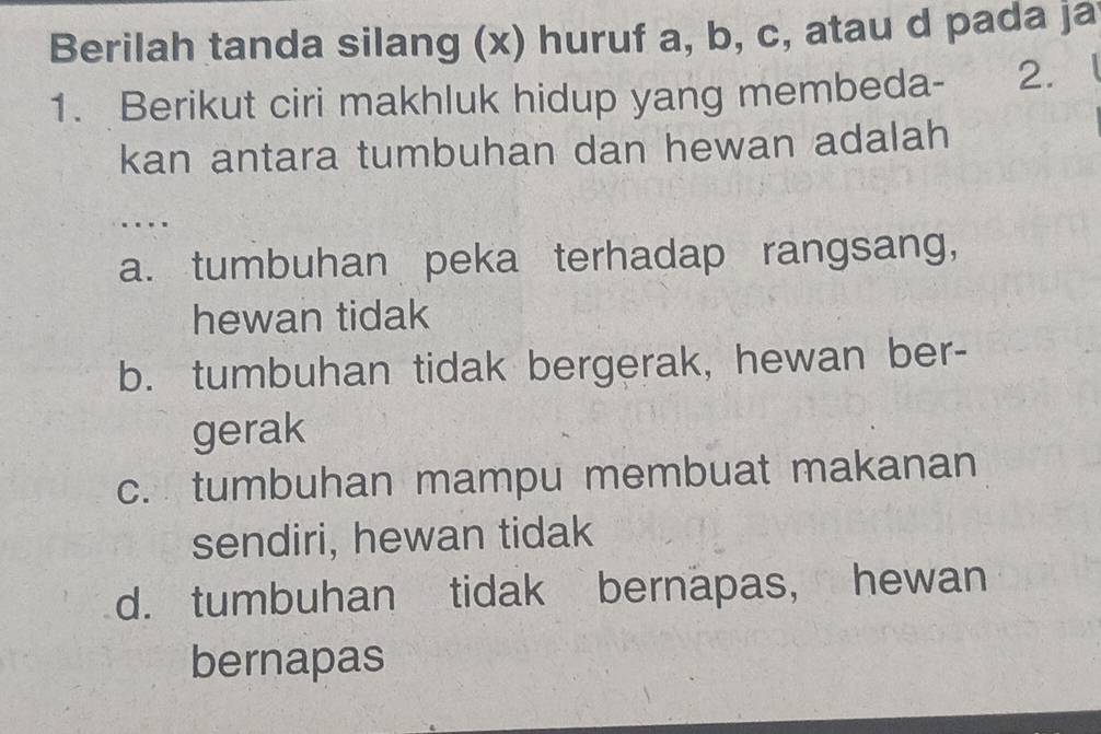 Berilah tanda silang (x) huruf a, b, c, atau d pada ja
1. Berikut ciri makhluk hidup yang membeda - 2. a
kan antara tumbuhan dan hewan adalah
....
a. tumbuhan peka terhadap rangsang,
hewan tidak
b. tumbuhan tidak bergerak, hewan ber-
gerak
c. tumbuhan mampu membuat makanan
sendiri, hewan tidak
d. tumbuhan tidak bernapas, hewan
bernapas