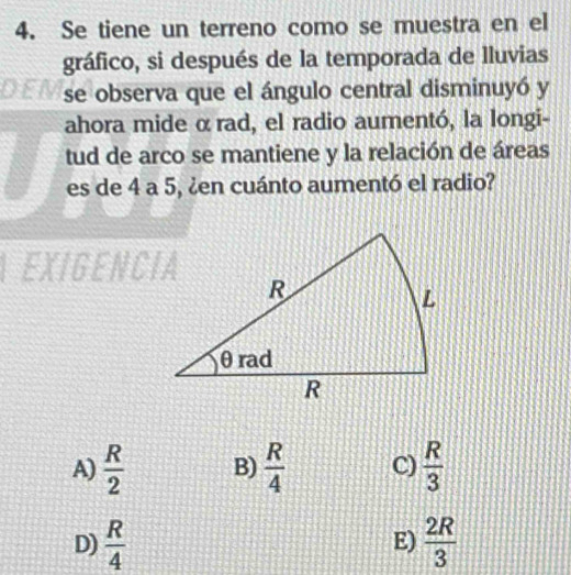 Se tiene un terreno como se muestra en el
gráfico, si después de la temporada de lluvias
se observa que el ángulo central disminuyó y
ahora mide α rad, el radio aumentó, la longi-
tud de arco se mantiene y la relación de áreas
es de 4 a 5, ¿en cuánto aumentó el radio?
EXIGENCIA
A)  R/2  B)  R/4  C)  R/3 
D)  R/4   2R/3 
E)