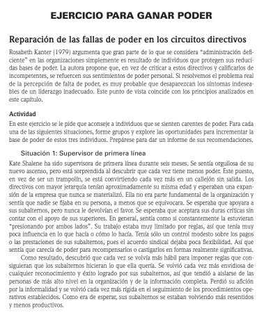 EJERCICIO PARA GANAR PODER
Reparación de las fallas de poder en los circuitos directivos
Rosabeth Kanter (1979) argumenta que gran parte de lo que se considera “administración defl
ciente" en las organizaciones simplemente es resultado de individuos que protegen sus reduci-
das bases de poder. La autora propone que, en vez de criticar a estos directivos y calificarios de
incompetentes, se refuercen sus sentimientos de poder personal. Si resolvemos el problema real
de la percepción de falta de poder, es muy probable que desaparezcan los síntomas indesea-
bles de un liderazgo inadecuado. Este punto de vista coincide con los principios analizados en
este capítulo.
Actividad
En este ejercicio se le pide que aconseje a individuos que se sienten carentes de poder. Para cada
una de las siguientes situaciones, forme grupos y explore las oportunidades para incrementar la
base de poder de estos tres indivíduos. Prepárese para dar un informe de sus recomendaciones.
*  Situación 1: Supervisor de primera línea
Kate Shalene ha sido supervisora de primera línea durante seis meses. Se sentía orgullosa de su
nuevo ascenso, pero está sorprendida al descubrir que cada vez tiene menos poder. Este puesto,
en vez de ser un trampolín, se está convirtiendo cada vez más en un callejón sin salida. Los
directivos con mayor jerarquía tenían aproximadamente su misma edad y esperaban una expan-
sión de la empresa que nunca se materializó. Ella no era parte fundamental de la organización y
sentía que nadie se fijaba en su persona, a menos que se equivocara. Se esperaba que apoyara a
sus subalternos, pero nunca le devolvían el favor. Se esperaba que aceptara sus duras críticas sin
contar con el apoyo de sus superiores. En general, sentía como si constantemente la estuvieran
“presionando por ambos lados”. Su trabajo estaba muy limitado por reglas, así que tenía muy
poca influencia en lo que hacía o cómo lo hacía. Tenía sólo un control modesto sobre los pagos
o las prestaciones de sus subalternos, pues el acuerdo sindical dejaba poca flexibilidad. Así que
sentía que carecía de poder para recompensarios o castigarlos en formas realmente significativas.
Como resultado, descubrió que cada vez se volvía más hábil para imponer reglas que con-
siguieran que los subalternos hicieran lo que ella quería. Se volvió cada vez más envidiosa de
cualquier reconocimiento y éxito logrado por sus subalternos, así que tendió a aislarse de las
personas de más alto nivel en la organización y de la información completa. Perdió su afición
por la informalidad y se volvió cada vez más rígida en el seguimiento de los procedimientos ope
rativos establecidos. Como era de esperar, sus subalternos se estaban volviendo más resentidos
y menos productivos.