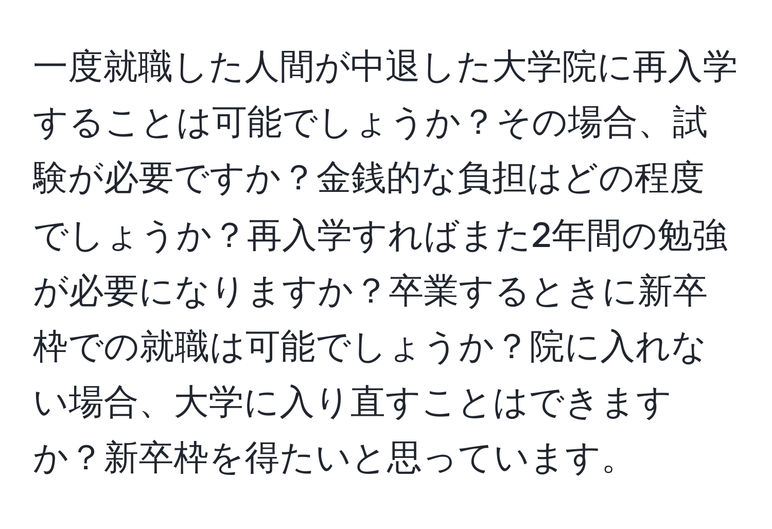 一度就職した人間が中退した大学院に再入学することは可能でしょうか？その場合、試験が必要ですか？金銭的な負担はどの程度でしょうか？再入学すればまた2年間の勉強が必要になりますか？卒業するときに新卒枠での就職は可能でしょうか？院に入れない場合、大学に入り直すことはできますか？新卒枠を得たいと思っています。