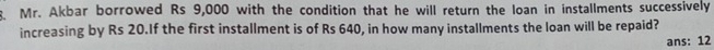 Mr. Akbar borrowed Rs 9,000 with the condition that he will return the loan in installments successively 
increasing by Rs 20.If the first installment is of Rs 640, in how many installments the loan will be repaid? 
ans: 12