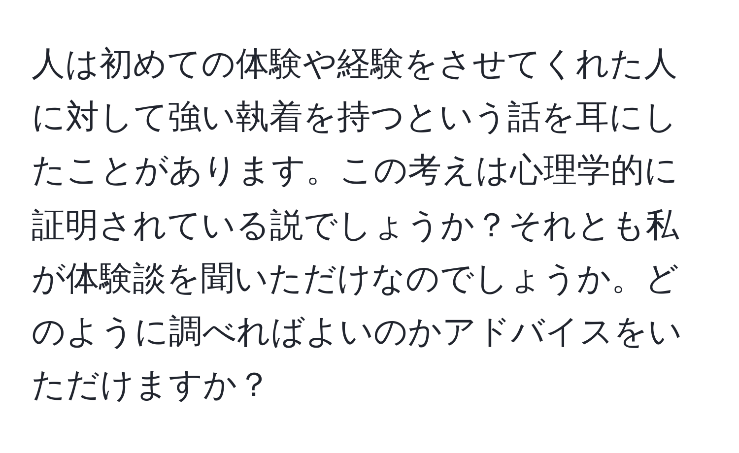 人は初めての体験や経験をさせてくれた人に対して強い執着を持つという話を耳にしたことがあります。この考えは心理学的に証明されている説でしょうか？それとも私が体験談を聞いただけなのでしょうか。どのように調べればよいのかアドバイスをいただけますか？