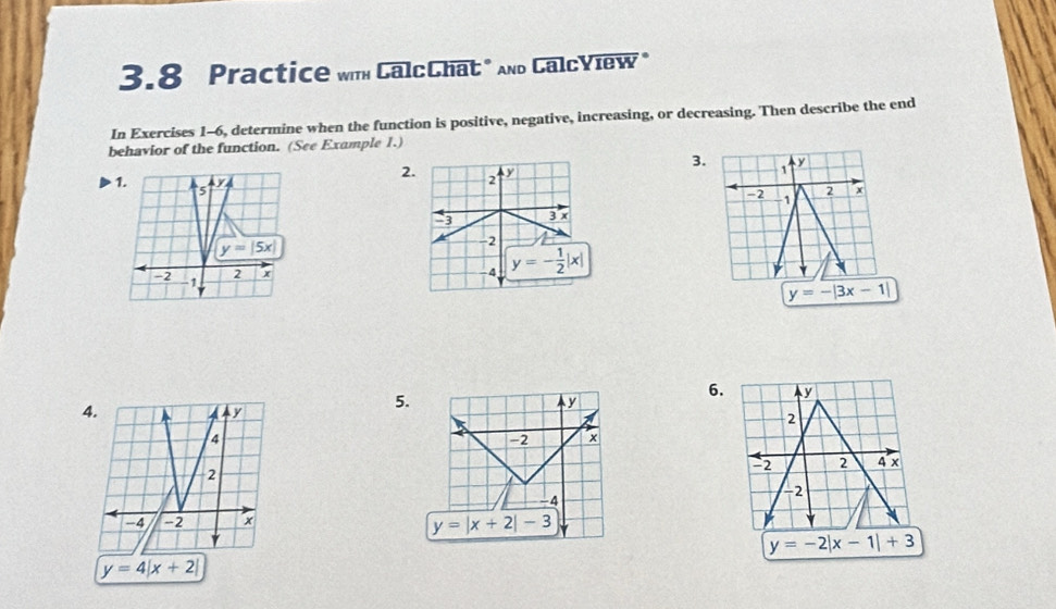 3.8 Practice wih CalcChat" And CalcView*
In Exercises 1-6, determine when the function is positive, negative, increasing, or decreasing. Then describe the end
behavior of the function. (See Example 1.)
3.
2 1 y
2 +
-2 -1
y=-|3x-1|
4.
5.
6. y
y
2
-2 x
-2 2 4 x
-4
-2
y=|x+2|-3
y=-2|x-1|+3
y=4|x+2|