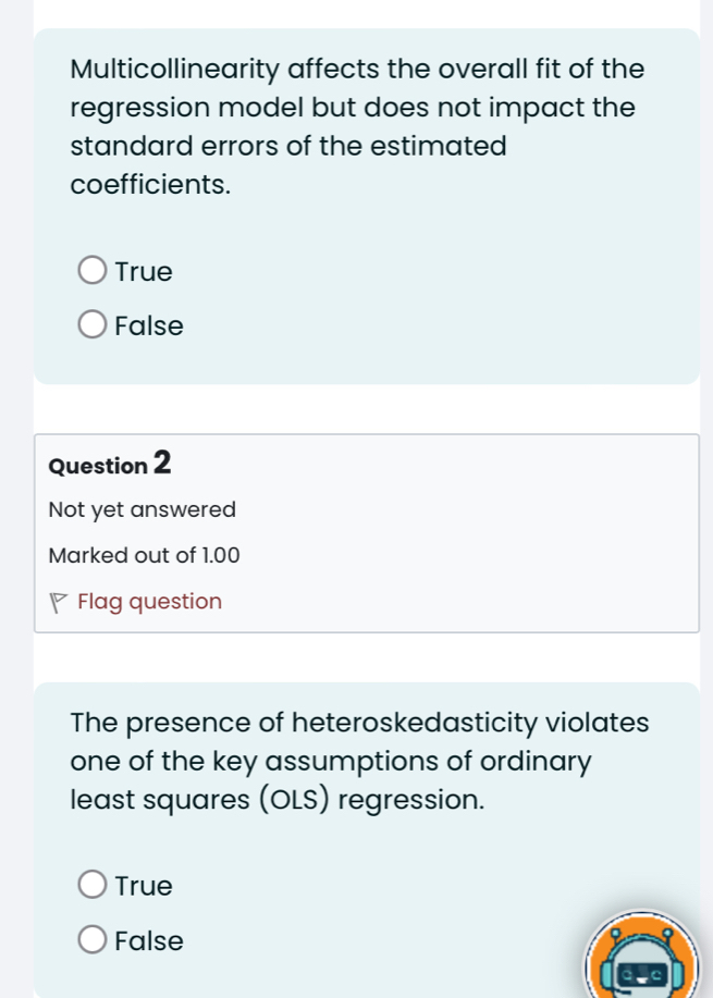 Multicollinearity affects the overall fit of the
regression model but does not impact the
standard errors of the estimated
coefficients.
True
False
Question 2
Not yet answered
Marked out of 1.00
Flag question
The presence of heteroskedasticity violates
one of the key assumptions of ordinary
least squares (OLS) regression.
True
False