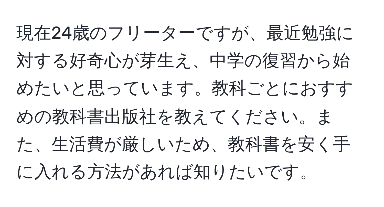 現在24歳のフリーターですが、最近勉強に対する好奇心が芽生え、中学の復習から始めたいと思っています。教科ごとにおすすめの教科書出版社を教えてください。また、生活費が厳しいため、教科書を安く手に入れる方法があれば知りたいです。