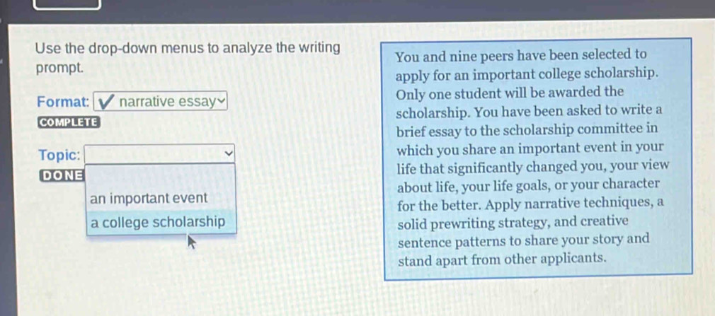 Use the drop-down menus to analyze the writing 
prompt. You and nine peers have been selected to 
apply for an important college scholarship. 
Format: narrative essay Only one student will be awarded the 
COMPLETE scholarship. You have been asked to write a 
brief essay to the scholarship committee in 
Topic: which you share an important event in your 
DONE life that significantly changed you, your view 
an important event about life, your life goals, or your character 
for the better. Apply narrative techniques, a 
a college scholarship solid prewriting strategy, and creative 
sentence patterns to share your story and 
stand apart from other applicants.