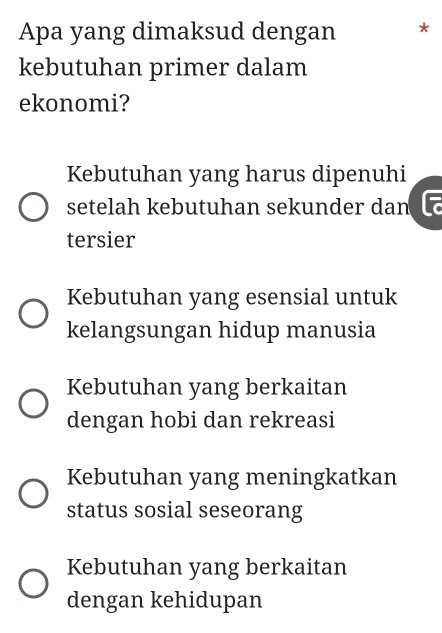 Apa yang dimaksud dengan *
kebutuhan primer dalam
ekonomi?
Kebutuhan yang harus dipenuhi
setelah kebutuhan sekunder dan
tersier
Kebutuhan yang esensial untuk
kelangsungan hidup manusia
Kebutuhan yang berkaitan
dengan hobi dan rekreasi
Kebutuhan yang meningkatkan
status sosial seseorang
Kebutuhan yang berkaitan
dengan kehidupan