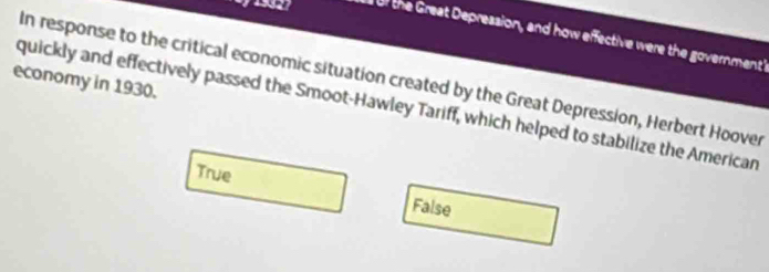 of the Great Depression, and how effective were the government
In response to the critical economic situation created by the Great Depression, Herbert Hoover
economy in 1930.
quickly and effectively passed the Smoot-Hawley Tariff, which helped to stabilize the American
True False