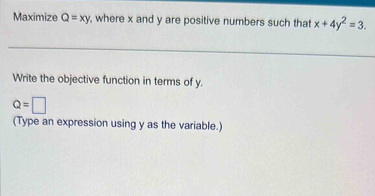 Maximize Q=xy , where x and y are positive numbers such that x+4y^2=3. 
Write the objective function in terms of y.
Q=□
(Type an expression using y as the variable.)