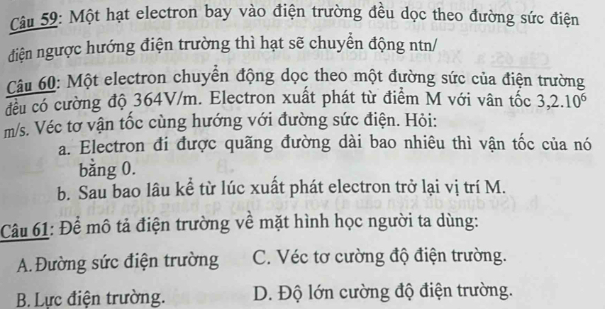 Một hạt electron bay vào điện trường đều dọc theo đường sức điện
điện ngược hướng điện trường thì hạt sẽ chuyển động ntn/
Câu 60: Một electron chuyển động dọc theo một đường sức của điện trường
đều có cường độ 364V/m. Electron xuất phát từ điểm M với vân tốc 3,2.10^6
m/s. Véc tơ vận tốc cùng hướng với đường sức điện. Hỏi:
a. Electron đi được quãng đường dài bao nhiêu thì vận tốc của nó
bằng 0.
b. Sau bao lâu kể từ lúc xuất phát electron trở lại vị trí M.
Câu 61: Để mô tả điện trường về mặt hình học người ta dùng:
A. Đường sức điện trường C. Véc tơ cường độ điện trường.
B. Lực điện trường. D. Độ lớn cường độ điện trường.