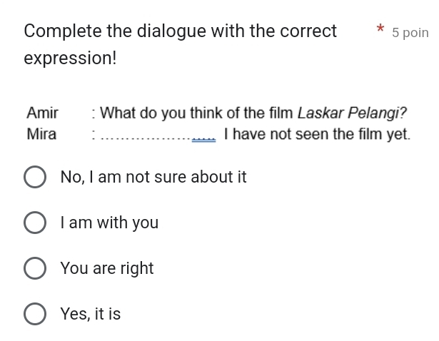 Complete the dialogue with the correct 5 poin
expression!
Amir : What do you think of the film Laskar Pelangi?
Mira : _I have not seen the film yet.
No, I am not sure about it
I am with you
You are right
Yes, it is