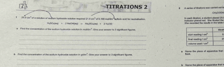 TITRATIONS 2 5 A series of tirations was cemed out tn
CH₃COOH
In each fitration, a student placed 25
f 25.0cm^3 of a solution of sodium hydroside solution required 21.5cm^2 of a 100molidm^3 etfuric acid for nestrolisation. indicator phenoll red. She Srated the
H_2SO_4(aq)+2NaOH(aq)to Na_3SO_4(aq)+2H_2O(l)
She recorded the resufts in the tablie
4 F ind the concentration of the sodium hydroxide solution in molldm^2. Give your anawer to 3 significant figures. a
_
.
_
3
_
_
b Find the concentration of the sodium hydraxide solution in 90m. Give your answer to 3 significant figures. a Name the piece of apparatus that
flask.
_
_
_
b  Name the piece of apparatus that is