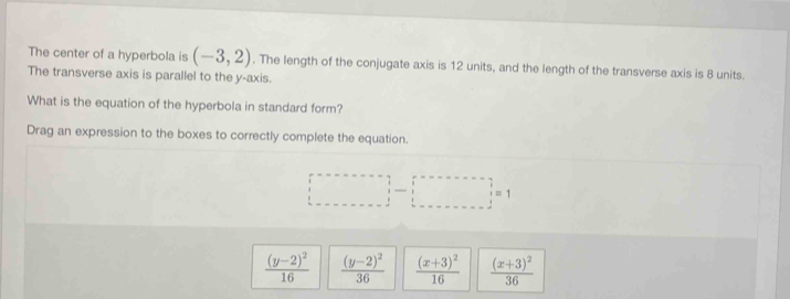 The center of a hyperbola is (-3,2). The length of the conjugate axis is 12 units, and the length of the transverse axis is 8 units.
The transverse axis is parallel to the y-axis.
What is the equation of the hyperbola in standard form?
Drag an expression to the boxes to correctly complete the equation.
□ -□ =1
frac (y-2)^216 frac (y-2)^236 frac (x+3)^216 frac (x+3)^236