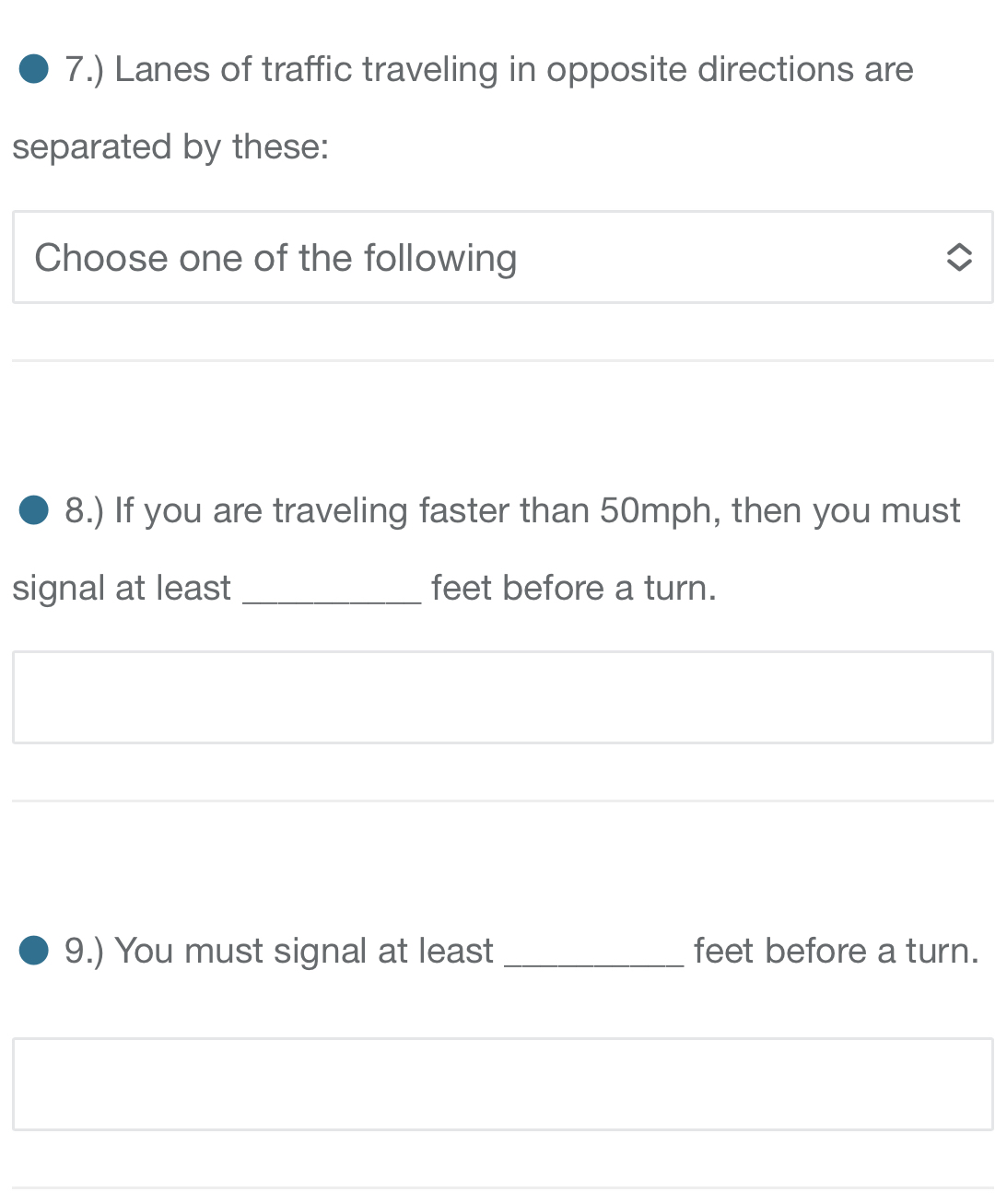 7.) Lanes of traffic traveling in opposite directions are 
separated by these: 
Choose one of the following 
8.) If you are traveling faster than 50mph, then you must 
signal at least _ feet before a turn. 
9.) You must signal at least _ feet before a turn. 
_