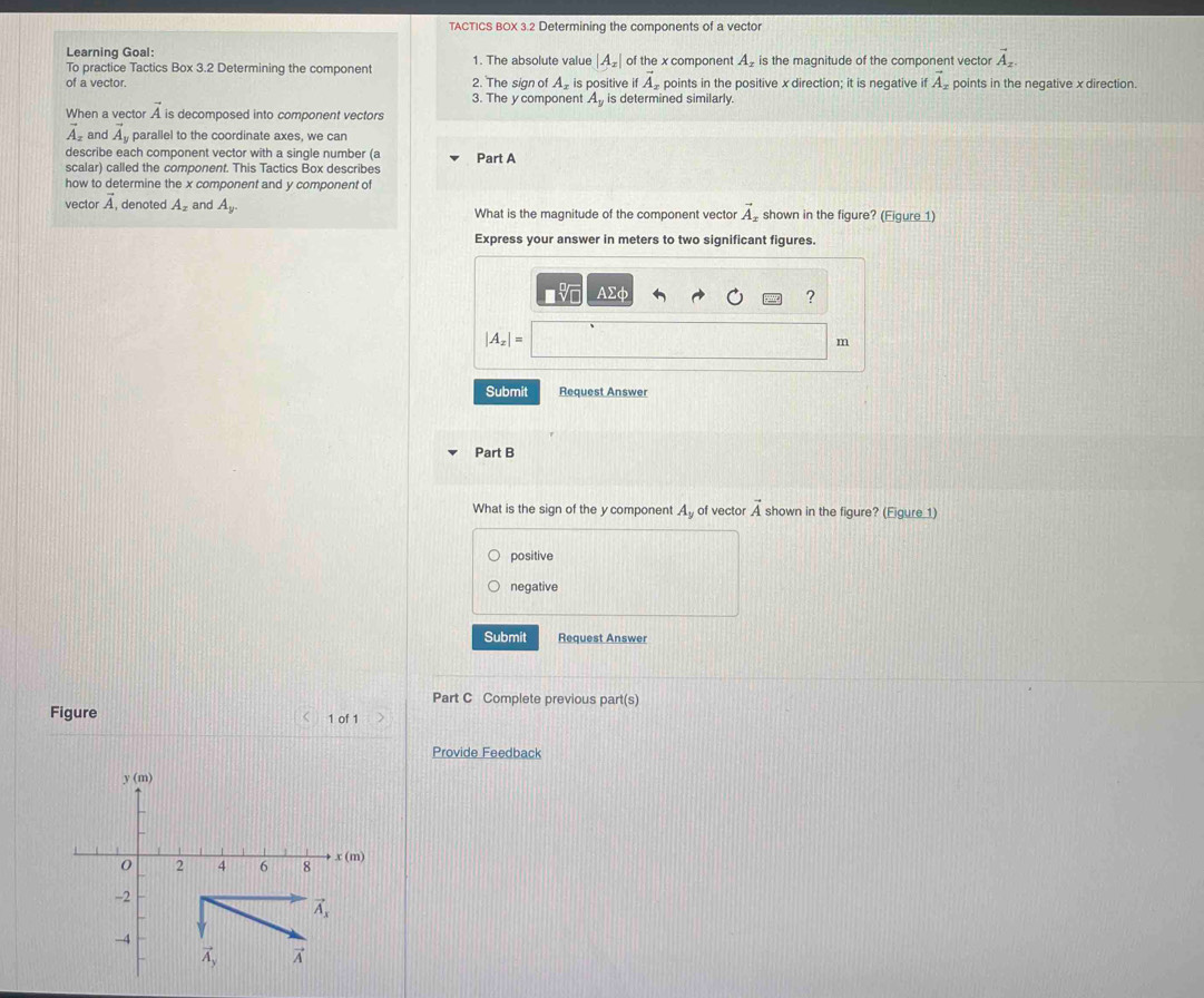 TACTICS BOX 3.2 Determining the components of a vector
Learning Goal: 1. The absolute value |A_x| of the x component A_z is the magnitude of the component vector vector A_2.
To practice Tactics Box 3.2 Determining the component
of a vector. 2. The sign of A_x is positive if vector A_z points in the positive x direction; it is negative if vector A_x points in the negative x direction.
3. The y component A_y is determined similarly.
When a vector vector A is decomposed into component vectors
1 and vector A_y parallel to the coordinate axes, we can
describe each component vector with a single number (a Part A
scalar) called the component. This Tactics Box describes
how to determine the x component and y component of
vector vector A , denoted A_x and A_y. What is the magnitude of the component vector vector A_x shown in the figure? (Eigure 1)
Express your answer in meters to two significant figures.
Asumlimits phi
?
|A_x|=
m
Submit Request Answer
Part B
What is the sign of the y component A_y of vector vector A shown in the figure? (Eigure 1)
positive
negative
Submit Request Answer
Part C Complete previous part(s)
Figure 1 of 1
Provide Feedback