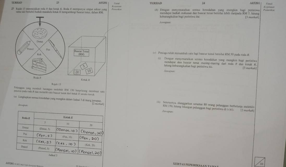 TERHAD 23 A03201 Unuk TERHAD 24 A03201 Untak
27 Rajah 13 menunjukkan roda R dan kotak K. Roda R mempunyai empat sektor yang Pemeriksn Kegnθπαθ (b) Dengan menyenaraikan semua kesudahan yang mungkin bagi peristiwa Pemeriksu Keganaun
sama saiz berlabel hadiahı manakala kotak K mengandungi baucar tunai, dalam RM. mendapat hadiah makanan dan baucar tunai bernilai lebih daripada RM 5. hitung [3 markuh]
kebarangkalian bagi peristiwa itu.
Juwapan:
Donat
Pensel Pen Bauear Tunai (c) Peniaga teluh menambah satu lagi baucar tunai bernilai RM 50 pada roda R.
Kek (RM)
(i) Dengan menyenaraikan semua kesudahan yang mungkin bagi peristiwa
mendapat dua baucar tunaí masing-masing dari roda R dan kotak K,
5
hitung kebarangkalian bagi peristiwa itu. [3 markah]
20 10
Juwapan:
Rodu R Kotak K
Rujah 13
Pelanggan yang membeli barangan melebihi RM 150 berpeliang membuat satu
putaran pada roda R dan memilih satu bancar tunai dari kotak K secara rawak.
(4) Lengkapkan semua kesudahan yang mungkin dalam Jadual 3 di ruang jawapan. (ii) Seterusnya. dianggarkan seramai 80 orang pelanggan berbelanja melebiii
Juwapan:
[2 markah] RM 150, hitung bilangan pelanggan bagi peristiwa di (c)(i). [2 markah]
Jawapan:
XERTAS P
A03201 0 2022 Hak Cipte Karojaa Malsg
10