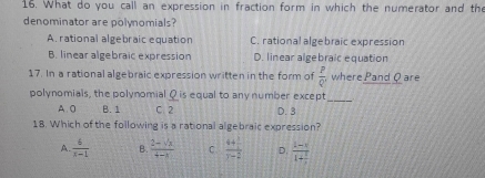 What do you call an expression in fraction form in which the numerator and the
denominator are polynomials?
A. rational algebraic equation C. rational algebraic expression
B. linear algebraic expression D. linear algebraic equation
17. In a rational algebraic expression written in the form of  P/Q  where Pand Qare
polynomials, the polynomial Q is equal to any number except
_
A 0 B. 1 C. 2 D. 3
18. Which of the following is a rational algebraic expression?
A.  6/x-1  B.  (2-sqrt(x))/4-x  C. frac 4+ 1/4 y-2 D. frac 1-i1+ i/i 