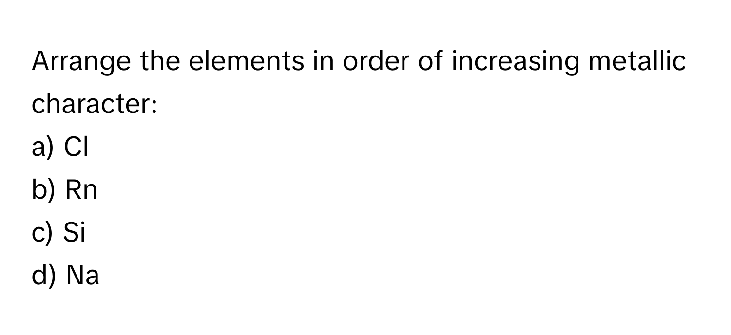 Arrange the elements in order of increasing metallic character:

a) Cl 
b) Rn 
c) Si 
d) Na