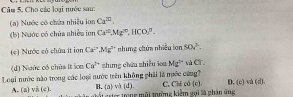 Cho các loại nước sau:
(a) Nước có chứa nhiều ion Ca^(20). 
(b) Nước có chứa nhiều ion Ca^(20), Mg^(20), HCO_3^(0. 
(c) Nước có chứa ít ion Ca^2+), Mg^(2+) nhưng chứa nhiều ion SO_4^((2-). 
(d) Nước có chứa ít ion Ca^2+) nhưng chứa nhiều ion Mg^(2+) và Cl.
Loại nước nào trong các loại nước trên không phải là nước cứng?
A. (a) và (c). B. (a) và (d). C. Chi có (c). D. (c) và (d).
chất ester trong mội trường kiềm gọi là phản ứng