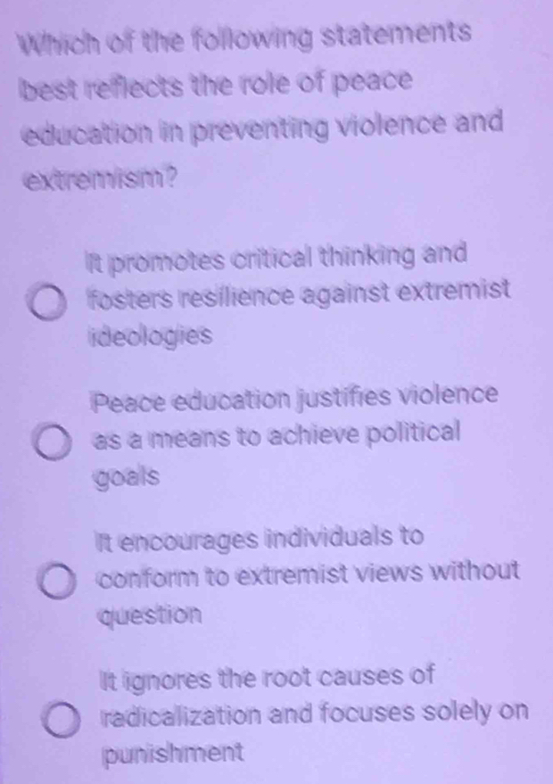 Which of the following statements
best reflects the role of peace
education in preventing violence and
extremism ?
It promotes critical thinking and
fosters resilience against extremist
ideologies
Peace education justifies violence
as a means to achieve political
goals
It encourages individuals to
conform to extremist views without
question
It ignores the root causes of
radicalization and focuses solely on
punishment