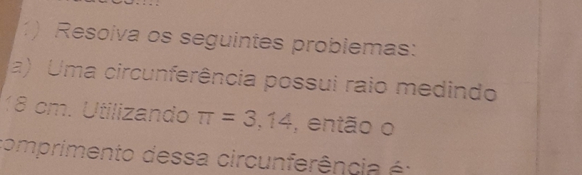 Resoiva os seguintes problemas: 
a) Uma circunferência possui raio medindo
18 cm. Utilizando π =3,14 , então o 
comprimento dessa circunferência é