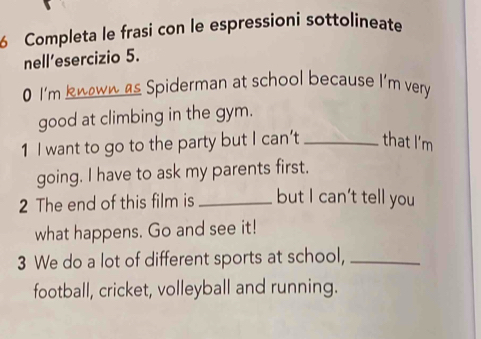 Completa le frasi con le espressioni sottolineate 
nell’esercizio 5. 
0 I'm knoww as Spiderman at school because I'm very 
good at climbing in the gym. 
1 I want to go to the party but I can’t_ that I'm 
going. I have to ask my parents first. 
2 The end of this film is_ but I can’t tell you 
what happens. Go and see it! 
3 We do a lot of different sports at school,_ 
football, cricket, volleyball and running.