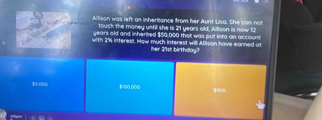 Allison was left an inheritance from her Aunt Lisa. She can not
touch the money until she is 21 years old, Allison is now 12
years old and inherited $50,000 that was put into an account
with 2% interest. How much interest will Allison have earned at
her 21st birthday?
$9,000 $100,000 $900