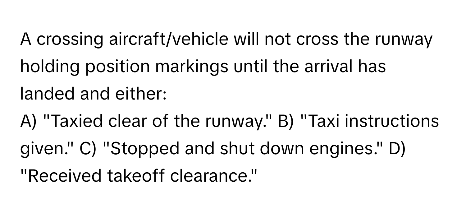 A crossing aircraft/vehicle will not cross the runway holding position markings until the arrival has landed and either:

A) "Taxied clear of the runway." B) "Taxi instructions given." C) "Stopped and shut down engines." D) "Received takeoff clearance."