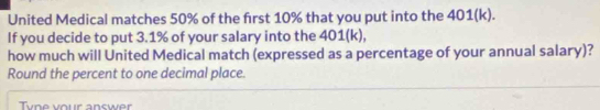 United Medical matches 50% of the first 10% that you put into the 401 (k). 
If you decide to put 3.1% of your salary into the 401 (k), 
how much will United Medical match (expressed as a percentage of your annual salary)? 
Round the percent to one decimal place. 
Tyne your answer