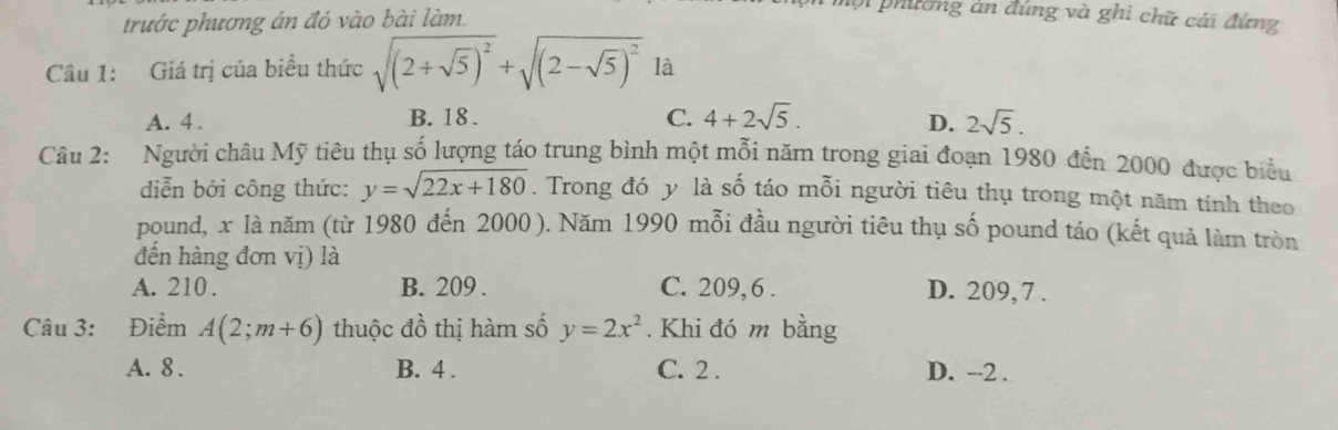 trước phương án đó vào bài làm.
Di phường àn đúng và ghi chữ cái đứng
Câu 1: Giá trị của biểu thức sqrt((2+sqrt 5))^2+sqrt((2-sqrt 5))^2 là
A. 4. B. 18. C. 4+2sqrt(5). D. 2sqrt(5). 
Câu 2: Người châu Mỹ tiêu thụ số lượng táo trung bình một mỗi năm trong giai đoạn 1980 đến 2000 được biểu
diễn bởi công thức: y=sqrt(22x+180). Trong đó y là số táo mỗi người tiêu thụ trong một năm tính theo
pound, x là năm (từ 1980 đến 2000 ). Năm 1990 mỗi đầu người tiêu thụ số pound táo (kết quả làm tròn
đến hàng đơn vị) là
A. 210. B. 209. C. 209, 6 . D. 209, 7 .
Câu 3: Điểm A(2;m+6) thuộc đồ thị hàm số y=2x^2. Khi đó m bằng
A. 8. B. 4. C. 2. D. --2.