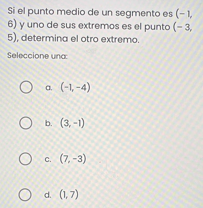 Si el punto medio de un segmento es (− 1,
6) y uno de sus extremos es el punto (− 3,
5), determina el otro extremo.
Seleccione una:
a. (-1,-4)
b. (3,-1)
C. (7,-3)
d. (1,7)