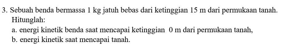 Sebuah benda bermassa 1 kg jatuh bebas dari ketinggian 15 m dari permukaan tanah. 
Hitunglah: 
a. energi kinetik benda saat mencapai ketinggian 0 m dari permukaan tanah, 
b. energi kinetik saat mencapai tanah.