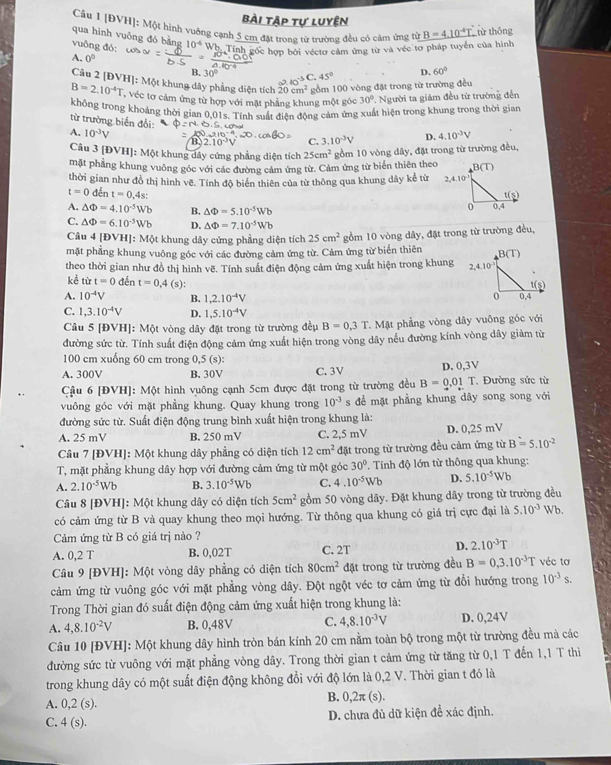 bài tập tự luyện
Câu 1 [ĐVH]: Một hình vuỡng cạnh 5 cm đặt trong từ trường đều có cảm ứng từ B=4.10^(-4)T từ thông
qua hình vuông đó bằng 10^(-6) Wh. Tính gốc hợp bởi véctơ cảm ứng từ và véc tơ pháp tuyển của hình
vuông đó:
A. 0^0 C. 45°
B. 30°
D、 60°
Câu 2 [ĐVH]: Một khung dây phẳng diện tích 20cm^2 gồm 100 vòng đặt trong từ trường đều
2.10^(-3)
B=2.10^(-4)T , véc tơ cảm ứng từ hợp với mặt phẳng khung một góc 30°. Người ta giảm đều từ trường đến
không trong khoảng thời gian 0.0 1s. Tính suất điện động cảm ứng xuất hiện trong khung trong thời gian
từ trường biến đổi: 3.10^(-3)V
A. 10^(-3)V
C.
D. 4.10^(-3)V
Câu 3[Dvee H] : Một khung dây cứng phẳng diện tích 25cm^2 gồm 10 vòng dây, đặt trong từ trường đều,
mặt phẳng khung vuông góc với các đường cảm ứng từ. Cảm ứng từ biến thiên theo
thời gian như đồ thị hình vẽ. Tính độ biến thiên của từ thông qua khung dây kể từ
t=0 đến t=0,4s:
A. △ Phi =4.10^(-5)Wb B. △ Phi =5.10^(-5)Wb
C. △ Phi =6.10^(-5)Wb D. △ Phi =7.10^(-5)Wb
Câu 4 [ĐVH]: Một khung dây cứng phẳng diện tích 25cm^2 gồm 10 vòng dây, đặt trong từ trường đều,
mặt phẳng khung vuông góc với các đường cảm ứng từ. Cảm ứng từ biến thiên B(T)
theo thời gian như đồ thị hình vẽ. Tính suất điện động cảm ứng xuất hiện trong khung 
kể từ t=0 đến t=0,4(s):
A. 10^(-4)V 1,2.10^(-4)V
B.
C. 1,3.10^(-4)V D. 1,5.10^(-4)V
Câu 5 [ĐVH]: Một vòng dây đặt trong từ trường đều B=0,3T *. Mặt phẳng vòng dây vuông góc với
đường sức từ. Tính suất điện động cảm ứng xuất hiện trong vòng dây nếu đường kính vòng dây giảm từ
100 cm xuống 60 cm trong 0,5 (s):
A. 300V B. 30V C. 3V
D. 0,3V
Cậu 6 [ĐVH]: Một hình vuông cạnh 5cm được đặt trong từ trường đều B=0.01T * Đường sức từ
vuông góc với mặt phẳng khung. Quay khung trong 10^(-3) s để mặt phẳng khung dây song song với
đường sức từ. Suất điện động trung bình xuất hiện trong khung là:
A. 25 mV B. 250 mV C. 2,5 mV D. 0,25 mV
Câu 7 [ĐVH]: Một khung dây phẳng có diện tích 12cm^2 đặt trong từ trường đều cảm ứng từ B=5.10^(-2)
T, mặt phẳng khung dây hợp với đường cảm ứng từ một góc 30° *. Tính độ lớn từ thông qua khung:
A. 2.10^(-5)Wb B. 3.10^(-5)Wb C. 4.10^(-5)Wb
D. 5.10^(-5)Wb
Câu 8 [ĐVH]: Một khung dây có diện tích 5cm^2 gồm 50 vòng dây. Đặt khung dây trong từ trường đều
có cảm ứng từ B và quay khung theo mọi hướng. Từ thông qua khung có giá trị cực đại là 5.10^(-3) Wb.
Cảm ứng từ B có giá trị nào ?
A. 0,2 T B. 0,02T
C. 2T D. 2.10^(-3)T
Câu 9 [ĐVH]: Một vòng dây phẳng có diện tích 80cm^2 đặt trong từ trường đều B=0,3.10^(-3)T véc tơ
cảm ứng từ vuông góc với mặt phẳng vòng dây. Đột ngột véc tơ cảm ứng từ đổi hướng trong 10^(-3)s.
Trong Thời gian đó suất điện động cảm ứng xuất hiện trong khung là:
A. 4,8.10^(-2)V B. 0,48V C. 4,8.10^(-3)V D. 0,24V
Câu 10 [ĐVH]: Một khung dây hình tròn bán kính 20 cm nằm toàn bộ trong một từ trường đều mà các
đường sức từ vuông với mặt phẳng vòng dây. Trong thời gian t cảm ứng từ tăng từ 0,1 T đến 1,1 T thì
trong khung dây có một suất điện động không đồi với độ lớn là 0,2 V. Thời gian t đó là
A. 0,2(s).
B. 0,2π (s).
C. 4(s). D. chưa đủ dữ kiện để xác định.