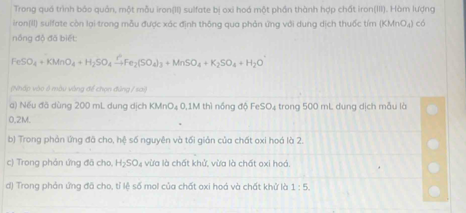 Trong quá trình báo quản, một mẫu iron(II) sulfate bị oxi hoá một phần thành hợp chất iron(III). Hàm lượng
iron(II) sulfate còn lại trong mẫu được xác định thông qua phản ứng với dung dịch thuốc tím (KMnO₄) có
nồng độ đã biết:
FeSO_4+KMnO_4+H_2SO_4xrightarrow I°Fe_2(SO_4)_3+MnSO_4+K_2SO_4+H_2O
(Nhấp vào ô màu vàng để chọn đủng / sai)
a) Nếu đã dùng 200 mL dung dịch KMnO₄ 0,1M thì nồng độ FeS _4 trong 500 mL dung dịch mẫu là
0,2M.
b) Trong phản ứng đã cho, hệ số nguyên và tối giản của chất oxi hoá là 2.
c) Trong phản ứng đã cho, H_2SO_4 vừa là chất khử, vừa là chất oxi hoá.
d) Trong phản ứng đã cho, tỉ lệ số mol của chất oxi hoá và chất khử là 1:5.