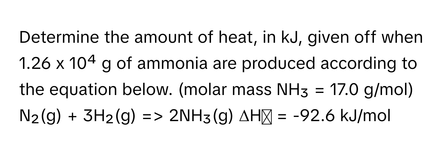 Determine the amount of heat, in kJ, given off when 1.26 x 10⁴ g of ammonia are produced according to the equation below. (molar mass NH₃ = 17.0 g/mol)

N₂(g) + 3H₂(g) => 2NH₃(g) ΔHᵒ = -92.6 kJ/mol