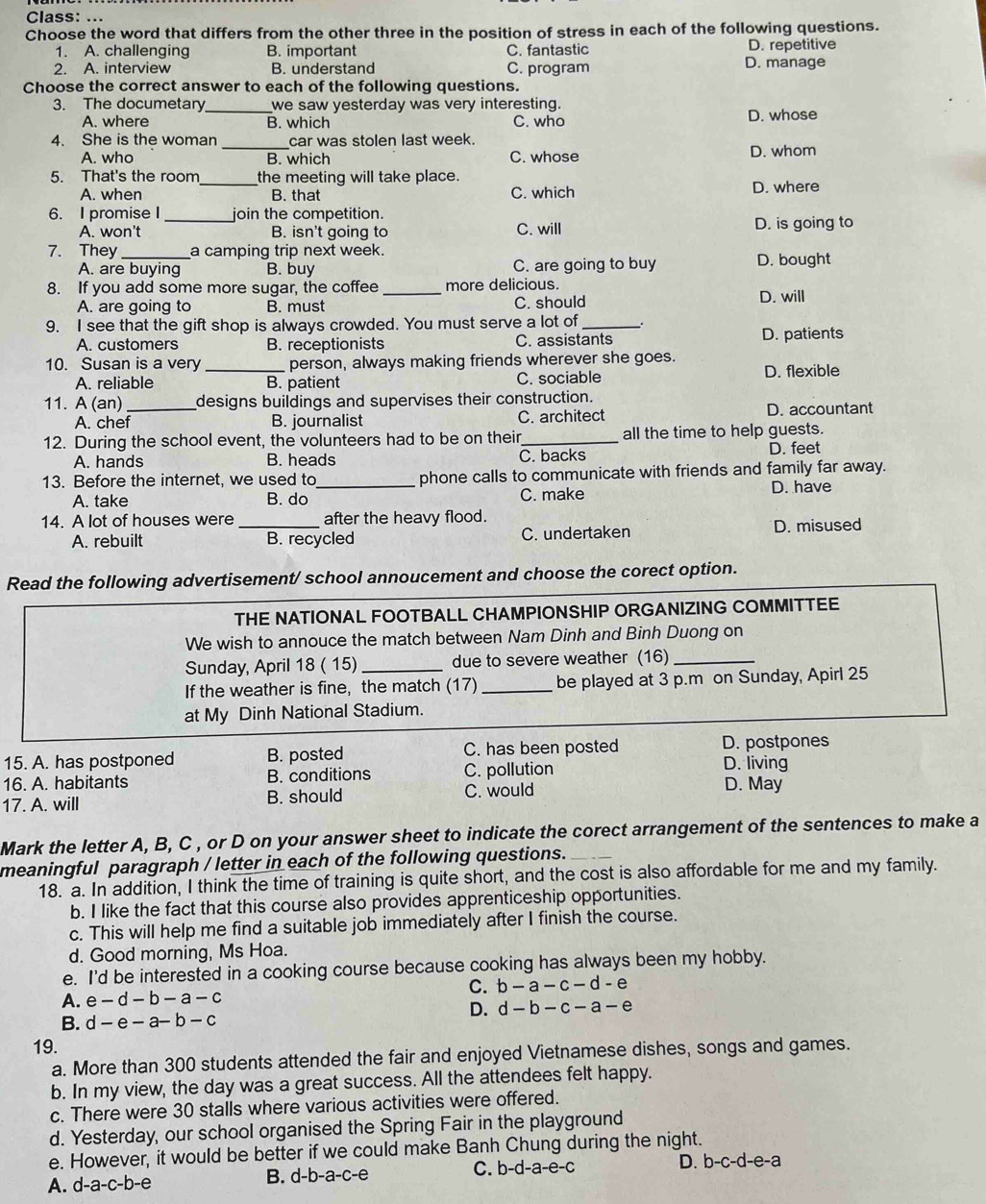 Class: ..
Choose the word that differs from the other three in the position of stress in each of the following questions.
1. A. challenging B. important C. fantastic D. repetitive
2. A. interview B. understand C. program D. manage
Choose the correct answer to each of the following questions.
3. The documetary_ we saw yesterday was very interesting.
A. where B. which C. who D. whose
4. She is the woman _car was stolen last week.
A. who B. which C. whose D. whom
5. That's the room_ the meeting will take place.
A. when B. that C. which D. where
6. I promise I _join the competition.
A. won't B. isn't going to C. will D. is going to
7. They_ a camping trip next week. D. bought
A. are buying B. buy C. are going to buy
8. If you add some more sugar, the coffee _more delicious. D. will
A. are going to B. must C. should
9. I see that the gift shop is always crowded. You must serve a lot of_
A. customers B. receptionists C. assistants D. patients
10. Susan is a very _person, always making friends wherever she goes.
A. reliable B. patient C. sociable D. flexible
11. A (an) _designs buildings and supervises their construction.
A. chef B. journalist C. architect D. accountant
12. During the school event, the volunteers had to be on their_ all the time to help guests.
A. hands B. heads C. backs
D. feet
13. Before the internet, we used to_ phone calls to communicate with friends and family far away.
A. take B. do C. make
D. have
14. A lot of houses were _after the heavy flood.
A. rebuilt B. recycled C. undertaken D. misused
Read the following advertisement/ school annoucement and choose the corect option.
THE NATIONAL FOOTBALL CHAMPIONSHIP ORGANIZING COMMITTEE
We wish to annouce the match between Nam Dinh and Binh Duong on
Sunday, April 18 ( 15) _due to severe weather (16)_
If the weather is fine, the match (17) _be played at 3 p.m on Sunday, Apirl 25
at My Dinh National Stadium.
15. A. has postponed B. posted C. has been posted D. postpones
D. living
16. A. habitants B. conditions C. pollution D. May
17. A. will B. should C. would
Mark the letter A, B, C , or D on your answer sheet to indicate the corect arrangement of the sentences to make a
meaningful paragraph / letter in each of the following questions._
18. a. In addition, I think the time of training is quite short, and the cost is also affordable for me and my family.
b. I like the fact that this course also provides apprenticeship opportunities.
c. This will help me find a suitable job immediately after I finish the course.
d. Good morning, Ms Hoa.
e. I'd be interested in a cooking course because cooking has always been my hobby.
C. b-a-c-d-e
A. e-d-b-a-c
D. d-b-c-a-e
B. d-e-a-b-c
19.
a. More than 300 students attended the fair and enjoyed Vietnamese dishes, songs and games.
b. In my view, the day was a great success. All the attendees felt happy.
c. There were 30 stalls where various activities were offered.
d. Yesterday, our school organised the Spring Fair in the playground
e. However, it would be better if we could make Banh Chung during the night.
A. d-a-c-b-e B. d-b-a-c-e C. b-d-a-e-c D. b-c-d-e-a