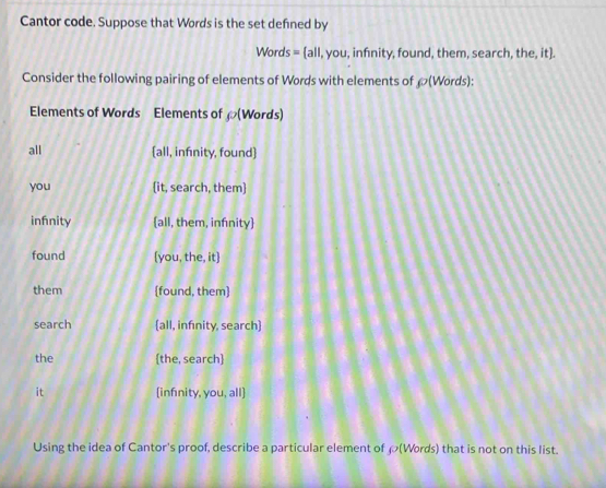 Cantor code. Suppose that Words is the set defned by
P_o ords = all,you , infnity, found, them, search, the, it].
Consider the following pairing of elements of Words with elements of rho (Words): 
Elements of Words Elements of (Words)
all all, infinity, found
you it, search, them
infnity all, them, infnity
found (you, the, it]
them [found, them]
search all, infinity, search
the the, search
it infinity, you, all
Using the idea of Cantor's proof, describe a particular element of ρ (Words) that is not on this list.