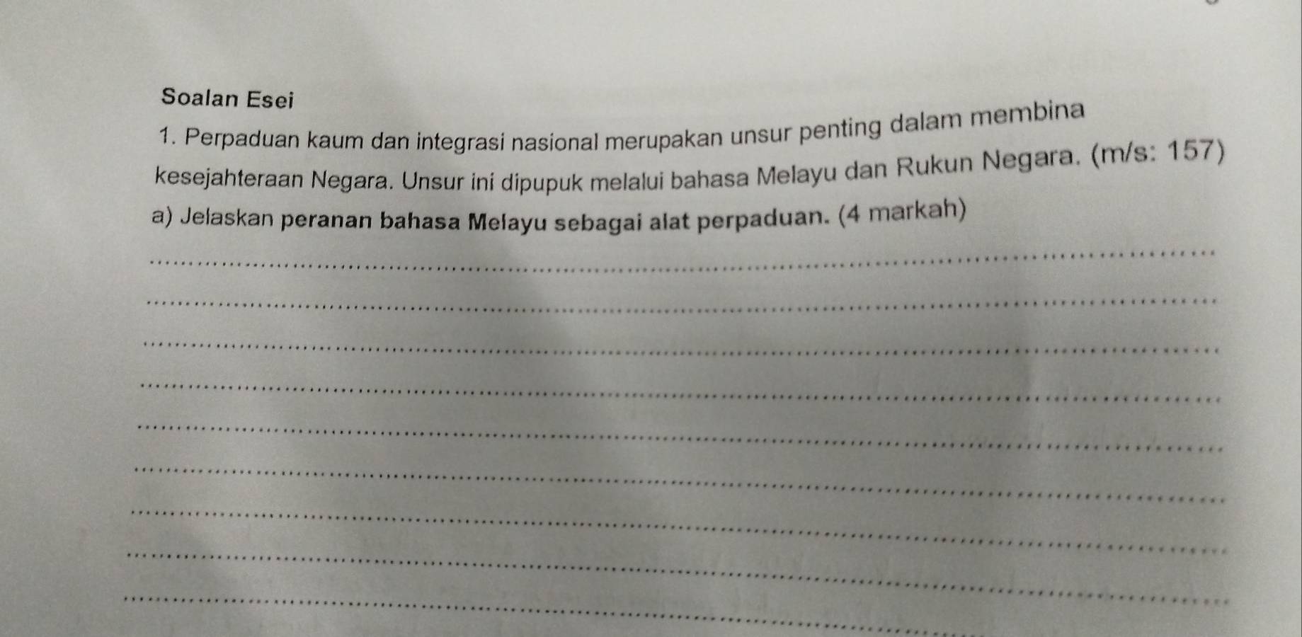 Soalan Esei 
1. Perpaduan kaum dan integrasi nasional merupakan unsur penting dalam membina 
kesejahteraan Negara. Unsur ini dipupuk melalui bahasa Melayu dan Rukun Negara. (m/s: 157) 
_ 
a) Jelaskan peranan bahasa Mełayu sebagai alat perpaduan. (4 markah) 
_ 
_ 
_ 
_ 
_ 
_ 
_ 
_