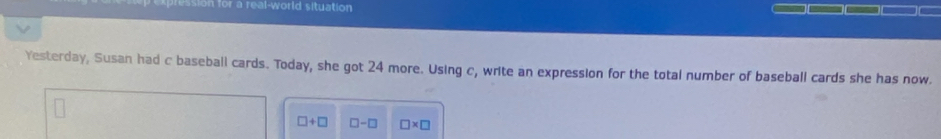 for a real-world situation 
Yesterday, Susan had c baseball cards. Today, she got 24 more. Using c, write an expression for the total number of baseball cards she has now.
□ +□ □ -□ □ * □