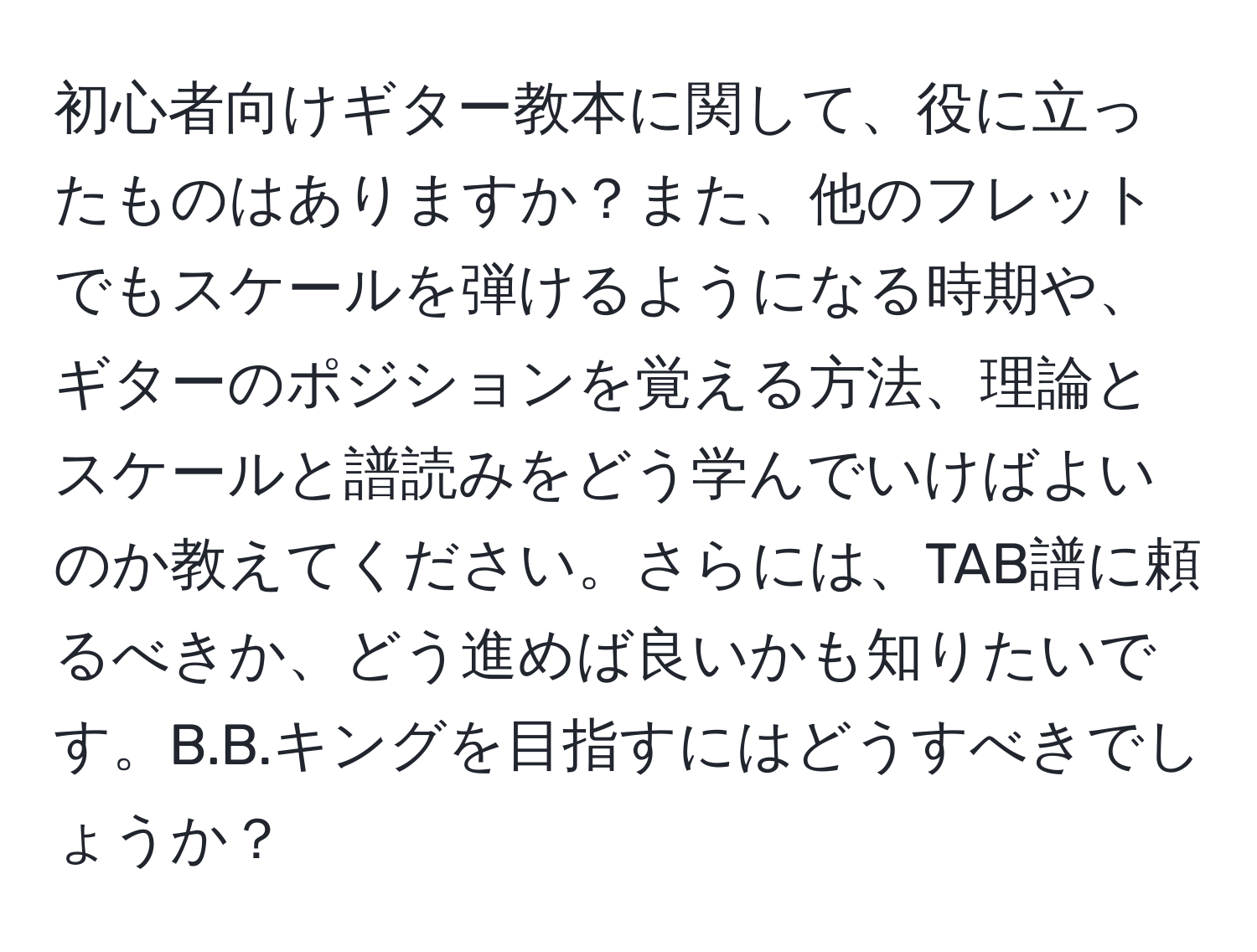 初心者向けギター教本に関して、役に立ったものはありますか？また、他のフレットでもスケールを弾けるようになる時期や、ギターのポジションを覚える方法、理論とスケールと譜読みをどう学んでいけばよいのか教えてください。さらには、TAB譜に頼るべきか、どう進めば良いかも知りたいです。B.B.キングを目指すにはどうすべきでしょうか？