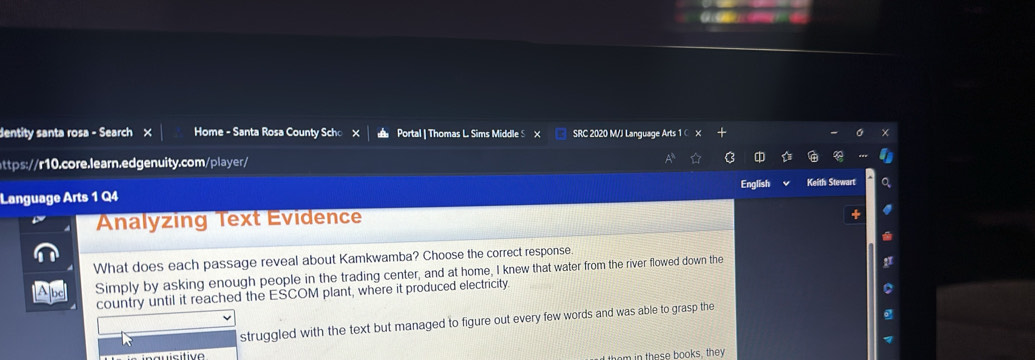 dentity santa rosa - Search × Home - Santa Rosa County Scho Portal | Thomas L Sims Middle S X SRC 2020 M/J Language Arts 1 C
https://r10.core.learn.edgenuity.com/player/
Language Arts 1 Q4 English Keith Stewart
Analyzing Text Evidence
What does each passage reveal about Kamkwamba? Choose the correct response
Simply by asking enough people in the trading center, and at home, I knew that water from the river flowed down the
country until it reached the ESCOM plant, where it produced electricity.
struggled with the text but managed to figure out every few words and was able to grasp the
in th e se books, they